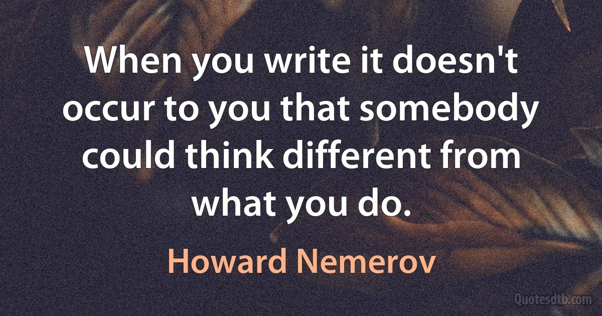 When you write it doesn't occur to you that somebody could think different from what you do. (Howard Nemerov)