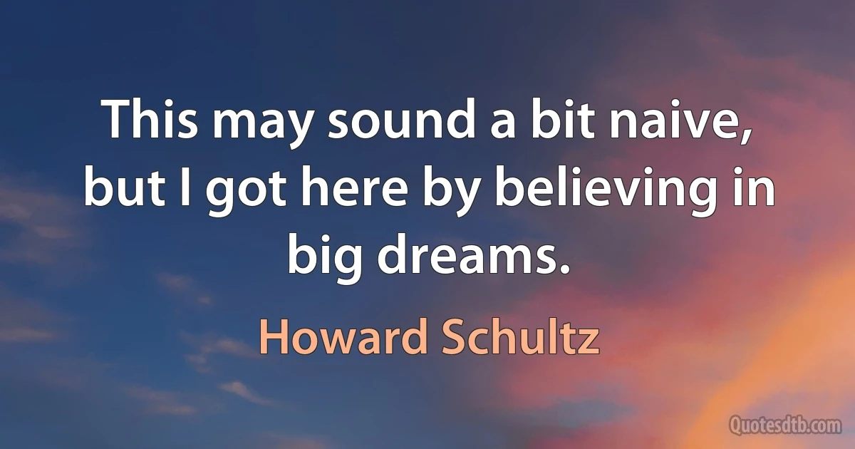 This may sound a bit naive, but I got here by believing in big dreams. (Howard Schultz)