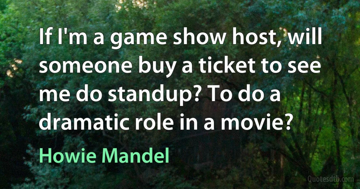 If I'm a game show host, will someone buy a ticket to see me do standup? To do a dramatic role in a movie? (Howie Mandel)