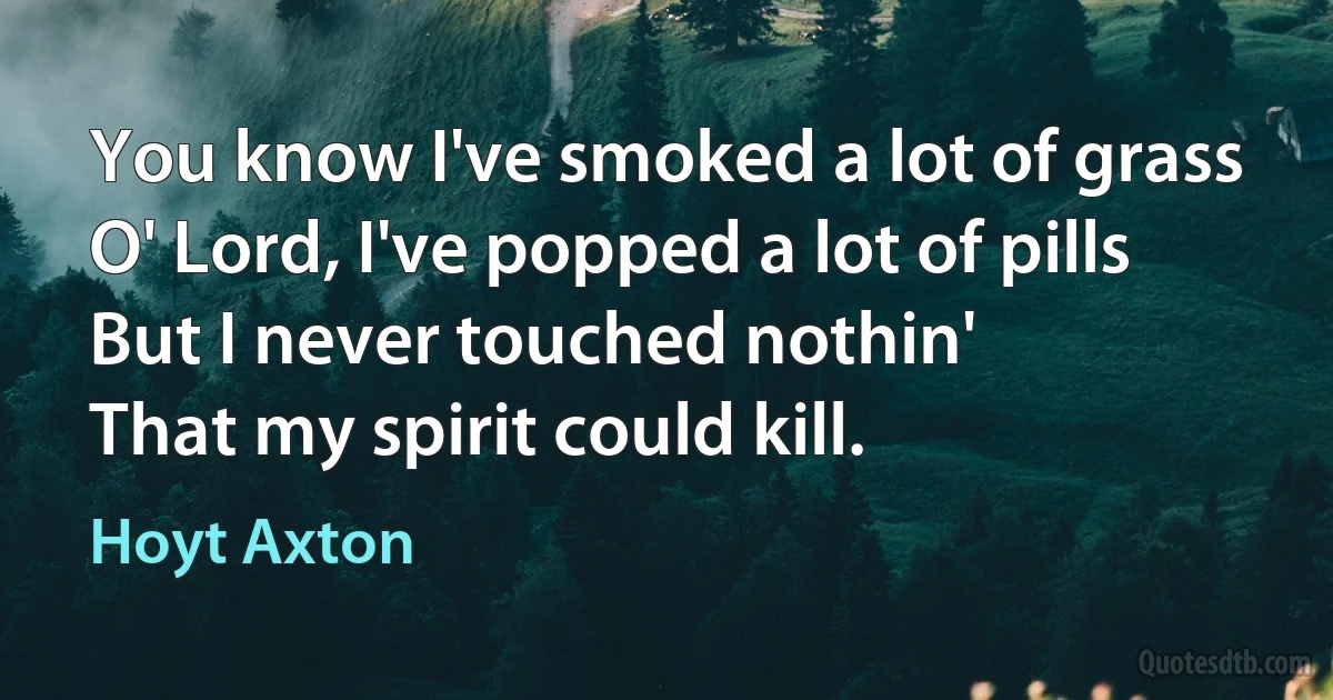 You know I've smoked a lot of grass
O' Lord, I've popped a lot of pills
But I never touched nothin'
That my spirit could kill. (Hoyt Axton)