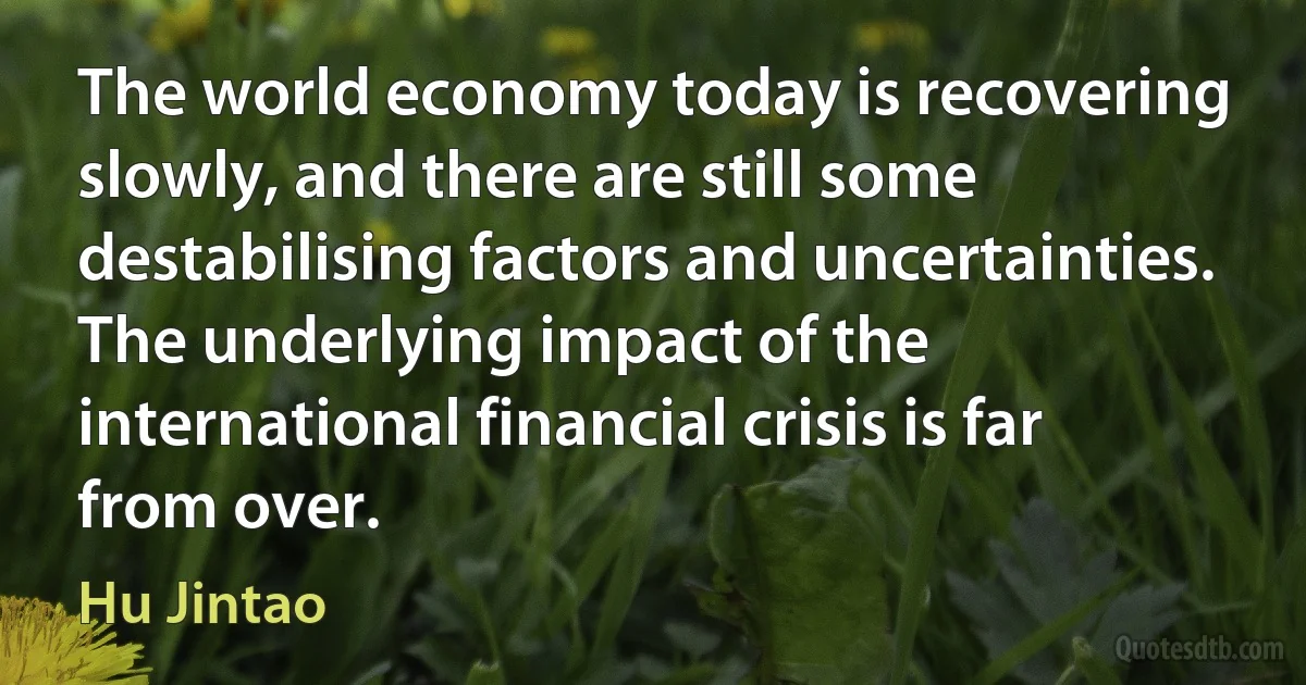 The world economy today is recovering slowly, and there are still some destabilising factors and uncertainties. The underlying impact of the international financial crisis is far from over. (Hu Jintao)