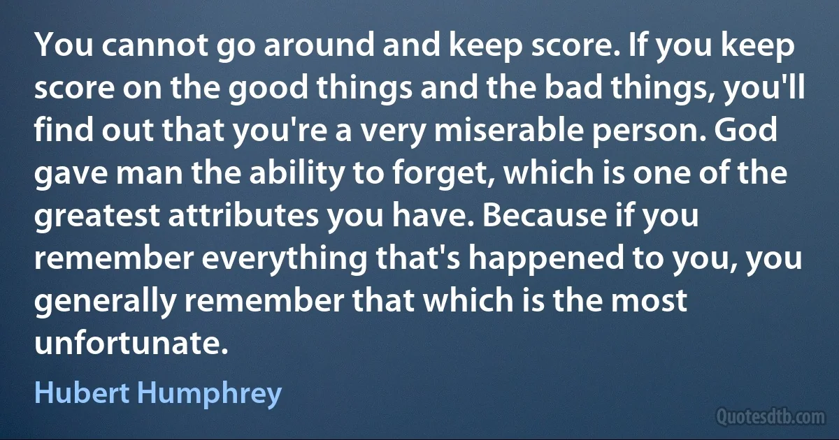 You cannot go around and keep score. If you keep score on the good things and the bad things, you'll find out that you're a very miserable person. God gave man the ability to forget, which is one of the greatest attributes you have. Because if you remember everything that's happened to you, you generally remember that which is the most unfortunate. (Hubert Humphrey)