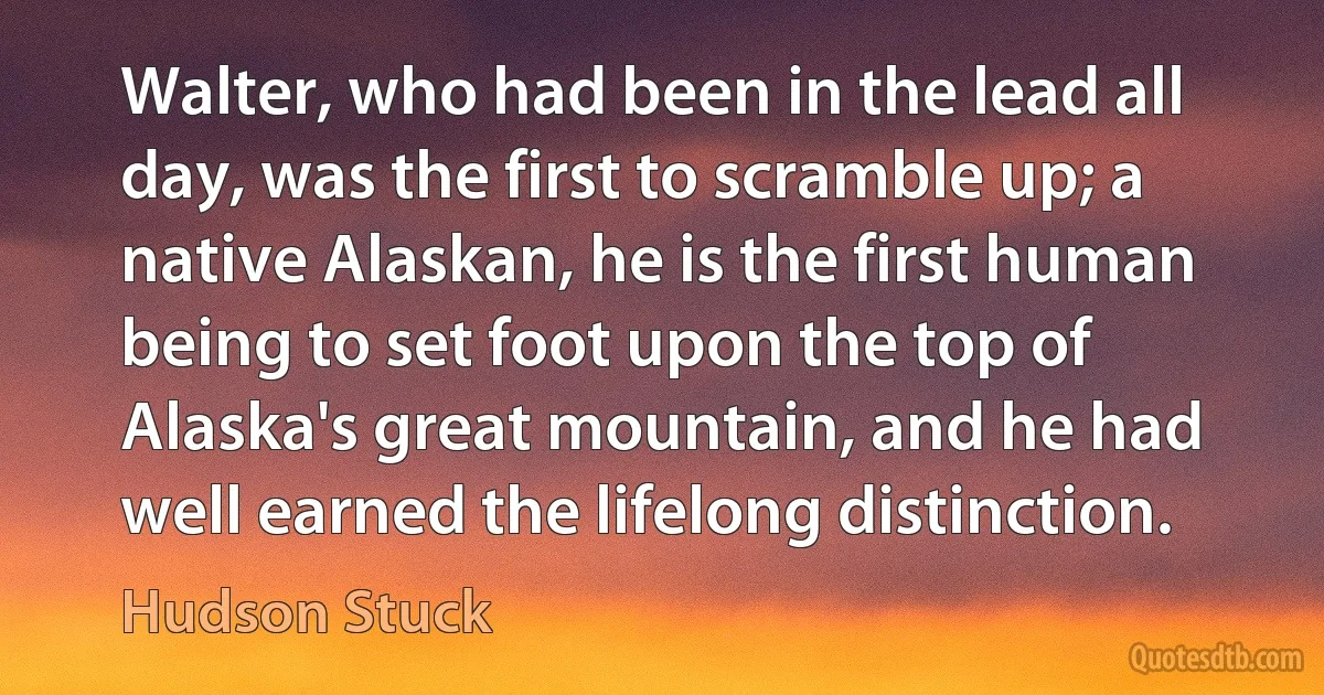 Walter, who had been in the lead all day, was the first to scramble up; a native Alaskan, he is the first human being to set foot upon the top of Alaska's great mountain, and he had well earned the lifelong distinction. (Hudson Stuck)