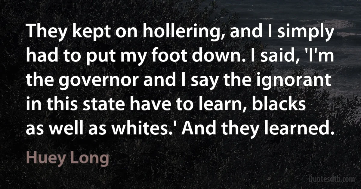 They kept on hollering, and I simply had to put my foot down. I said, 'I'm the governor and I say the ignorant in this state have to learn, blacks as well as whites.' And they learned. (Huey Long)