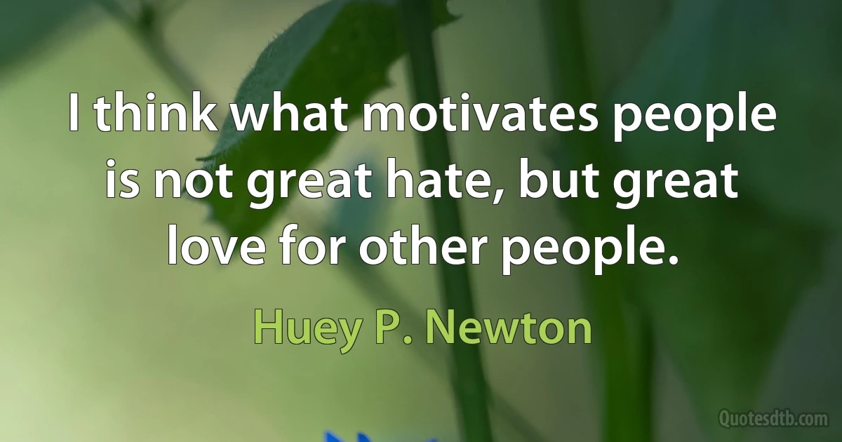 I think what motivates people is not great hate, but great love for other people. (Huey P. Newton)