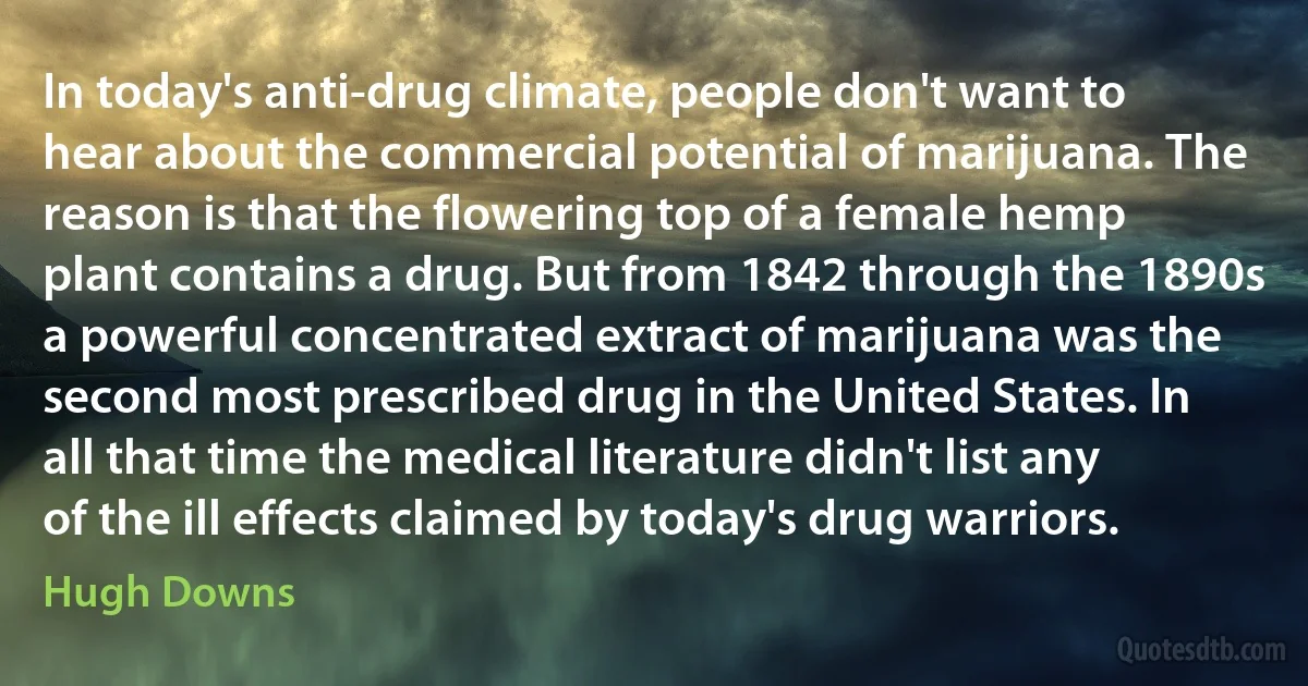 In today's anti-drug climate, people don't want to hear about the commercial potential of marijuana. The reason is that the flowering top of a female hemp plant contains a drug. But from 1842 through the 1890s a powerful concentrated extract of marijuana was the second most prescribed drug in the United States. In all that time the medical literature didn't list any of the ill effects claimed by today's drug warriors. (Hugh Downs)