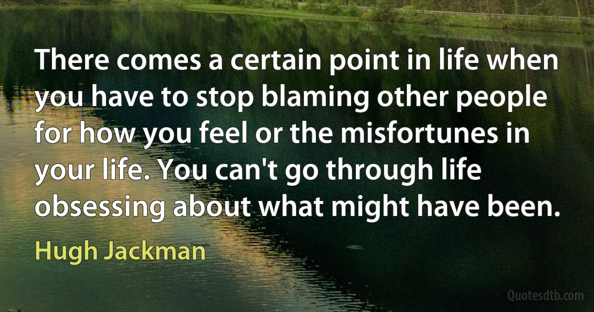 There comes a certain point in life when you have to stop blaming other people for how you feel or the misfortunes in your life. You can't go through life obsessing about what might have been. (Hugh Jackman)