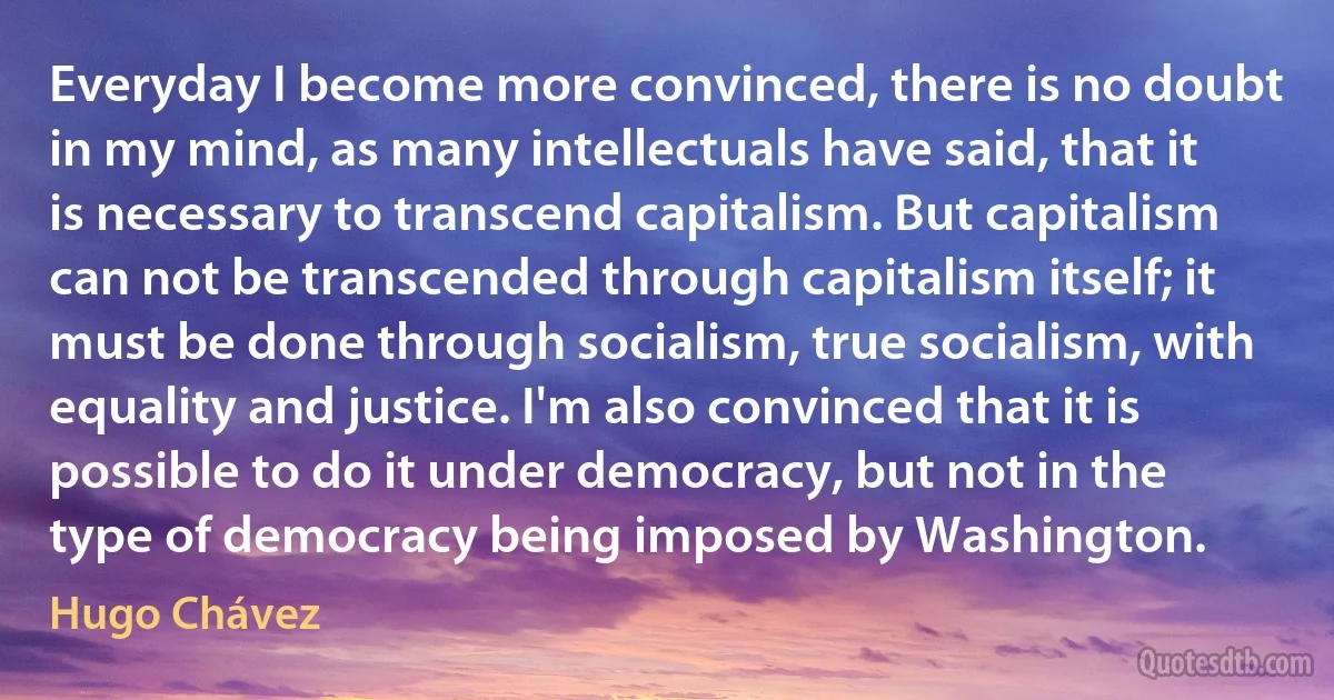 Everyday I become more convinced, there is no doubt in my mind, as many intellectuals have said, that it is necessary to transcend capitalism. But capitalism can not be transcended through capitalism itself; it must be done through socialism, true socialism, with equality and justice. I'm also convinced that it is possible to do it under democracy, but not in the type of democracy being imposed by Washington. (Hugo Chávez)