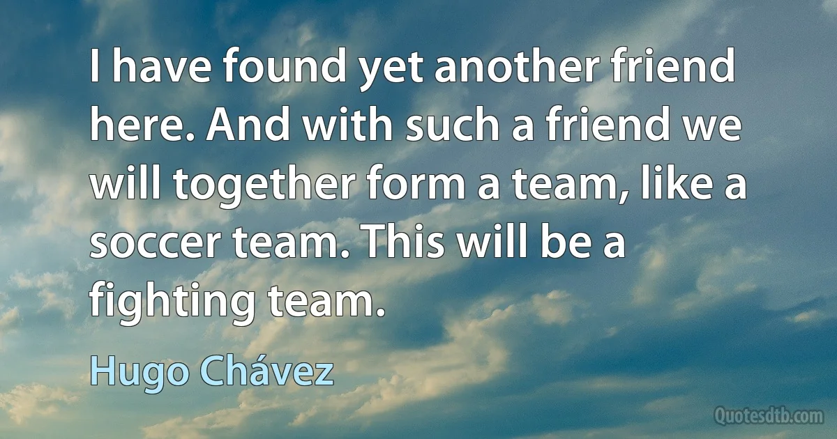 I have found yet another friend here. And with such a friend we will together form a team, like a soccer team. This will be a fighting team. (Hugo Chávez)