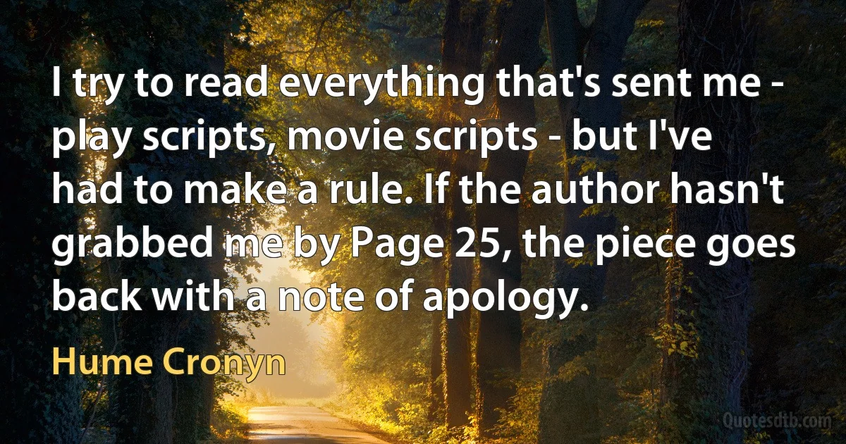 I try to read everything that's sent me - play scripts, movie scripts - but I've had to make a rule. If the author hasn't grabbed me by Page 25, the piece goes back with a note of apology. (Hume Cronyn)