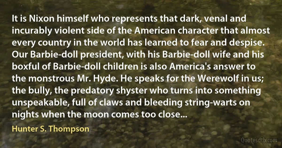 It is Nixon himself who represents that dark, venal and incurably violent side of the American character that almost every country in the world has learned to fear and despise. Our Barbie-doll president, with his Barbie-doll wife and his boxful of Barbie-doll children is also America's answer to the monstrous Mr. Hyde. He speaks for the Werewolf in us; the bully, the predatory shyster who turns into something unspeakable, full of claws and bleeding string-warts on nights when the moon comes too close... (Hunter S. Thompson)