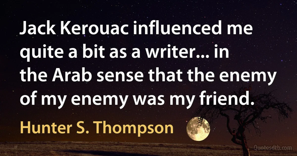 Jack Kerouac influenced me quite a bit as a writer... in the Arab sense that the enemy of my enemy was my friend. (Hunter S. Thompson)