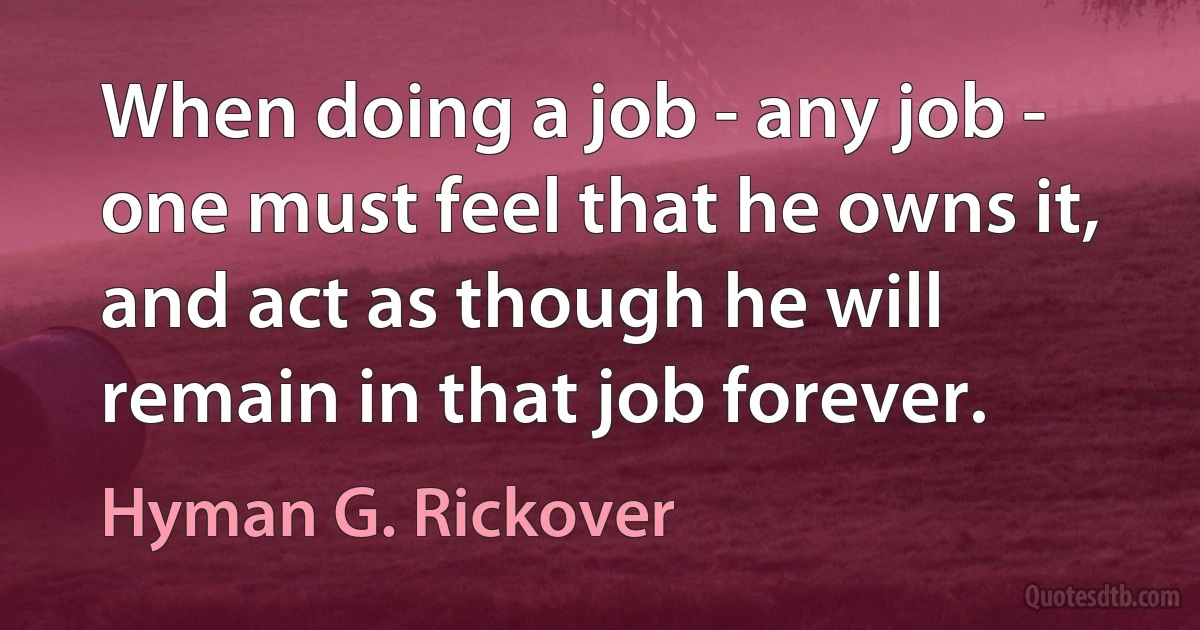 When doing a job - any job - one must feel that he owns it, and act as though he will remain in that job forever. (Hyman G. Rickover)