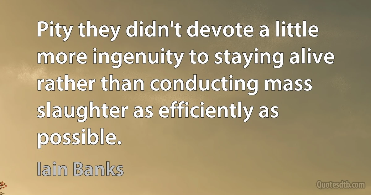 Pity they didn't devote a little more ingenuity to staying alive rather than conducting mass slaughter as efficiently as possible. (Iain Banks)