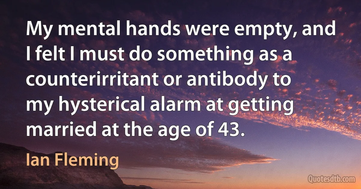 My mental hands were empty, and I felt I must do something as a counterirritant or antibody to my hysterical alarm at getting married at the age of 43. (Ian Fleming)