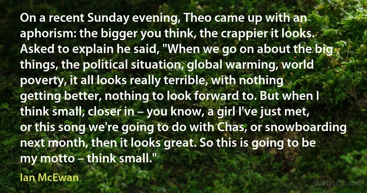 On a recent Sunday evening, Theo came up with an aphorism: the bigger you think, the crappier it looks. Asked to explain he said, "When we go on about the big things, the political situation, global warming, world poverty, it all looks really terrible, with nothing getting better, nothing to look forward to. But when I think small, closer in – you know, a girl I've just met, or this song we're going to do with Chas, or snowboarding next month, then it looks great. So this is going to be my motto – think small." (Ian McEwan)