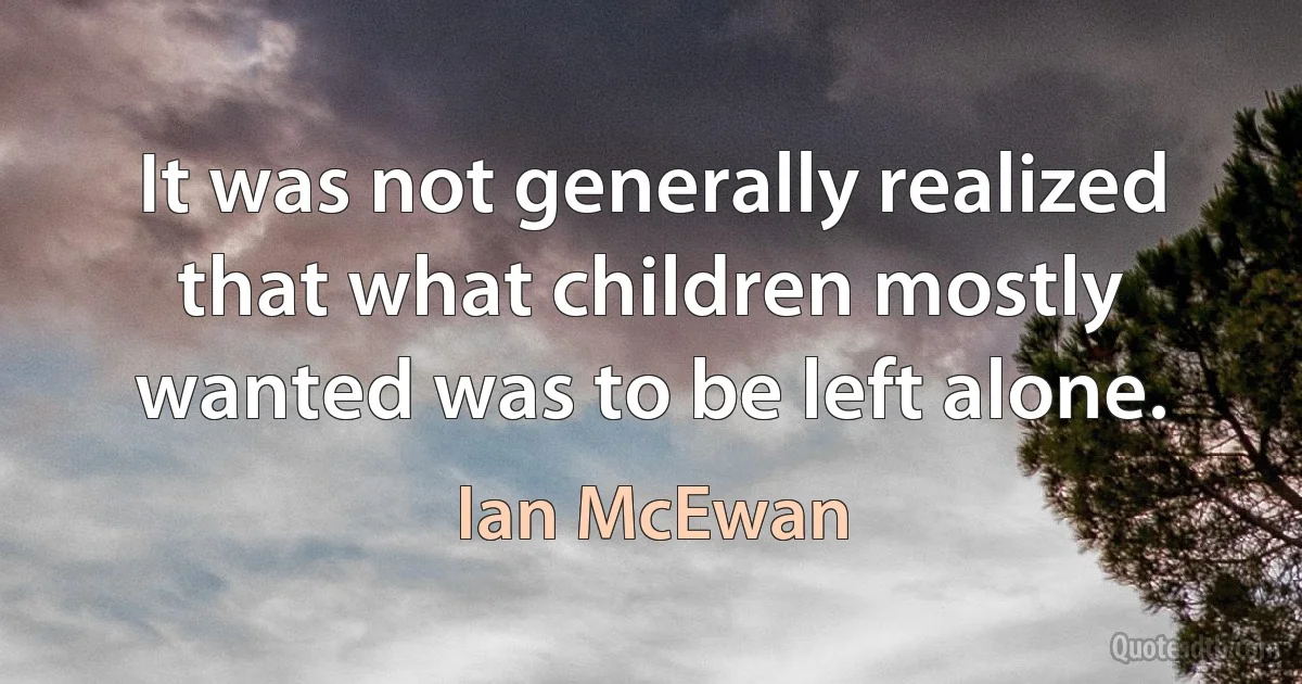 It was not generally realized that what children mostly wanted was to be left alone. (Ian McEwan)