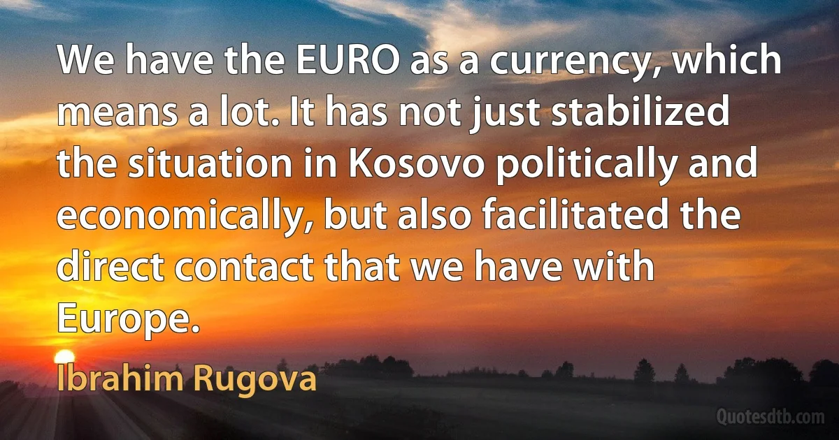 We have the EURO as a currency, which means a lot. It has not just stabilized the situation in Kosovo politically and economically, but also facilitated the direct contact that we have with Europe. (Ibrahim Rugova)