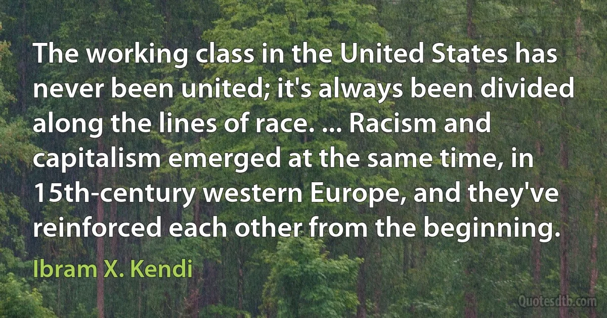 The working class in the United States has never been united; it's always been divided along the lines of race. ... Racism and capitalism emerged at the same time, in 15th-century western Europe, and they've reinforced each other from the beginning. (Ibram X. Kendi)