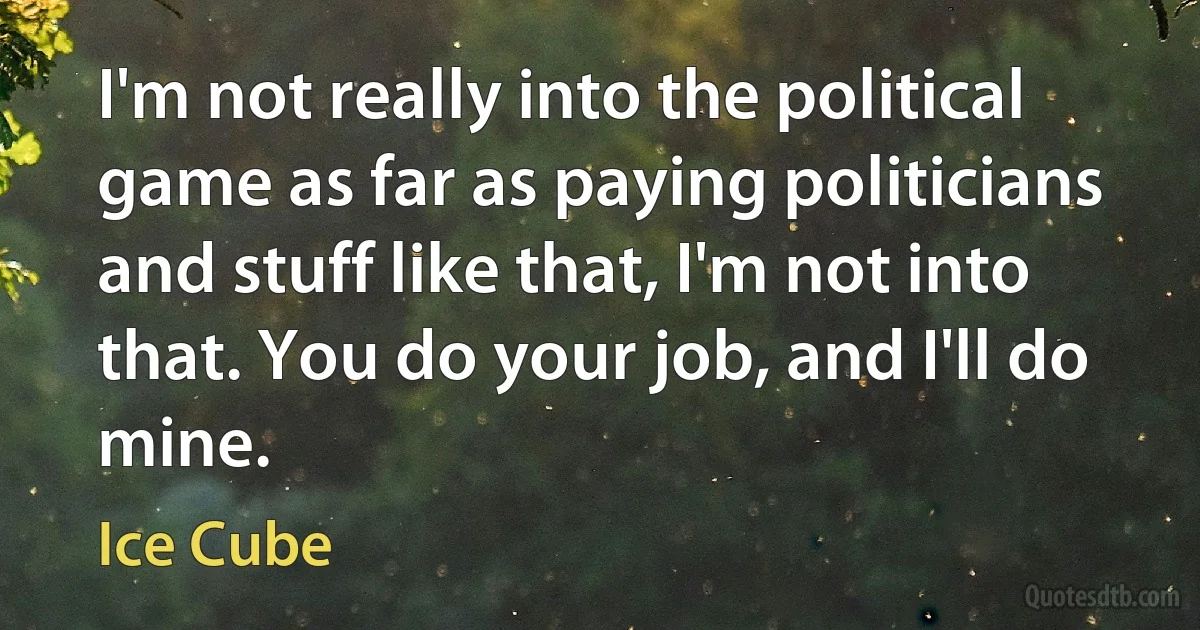 I'm not really into the political game as far as paying politicians and stuff like that, I'm not into that. You do your job, and I'll do mine. (Ice Cube)