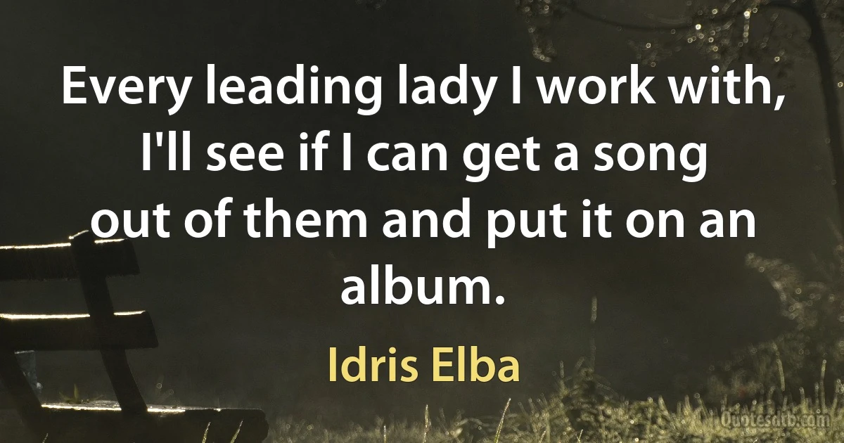 Every leading lady I work with, I'll see if I can get a song out of them and put it on an album. (Idris Elba)