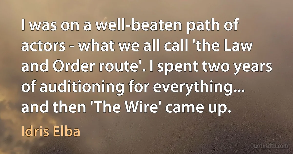 I was on a well-beaten path of actors - what we all call 'the Law and Order route'. I spent two years of auditioning for everything... and then 'The Wire' came up. (Idris Elba)