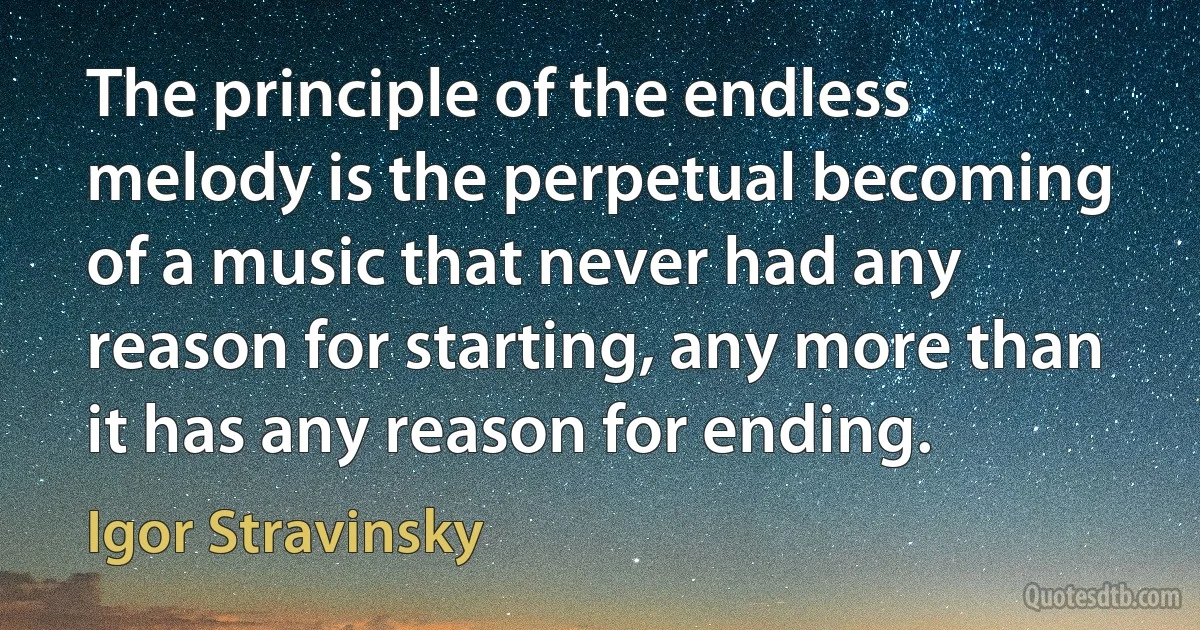 The principle of the endless melody is the perpetual becoming of a music that never had any reason for starting, any more than it has any reason for ending. (Igor Stravinsky)