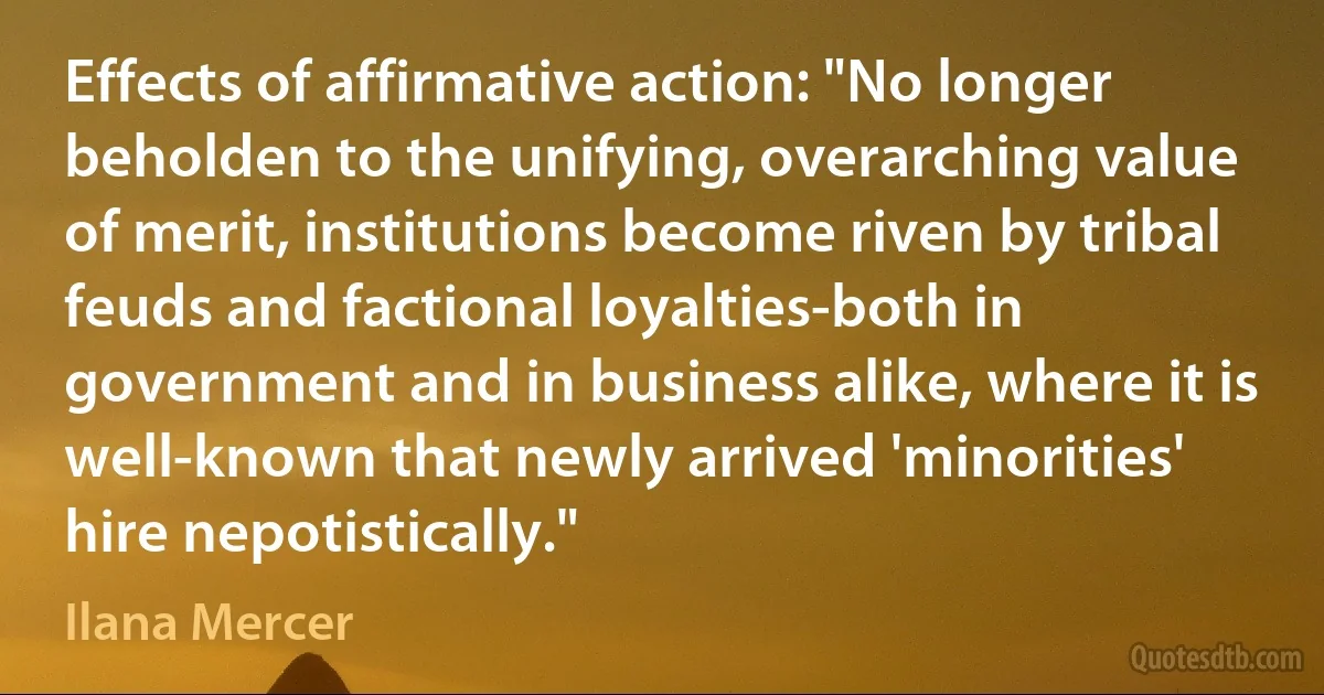 Effects of affirmative action: "No longer beholden to the unifying, overarching value of merit, institutions become riven by tribal feuds and factional loyalties-both in government and in business alike, where it is well-known that newly arrived 'minorities' hire nepotistically." (Ilana Mercer)