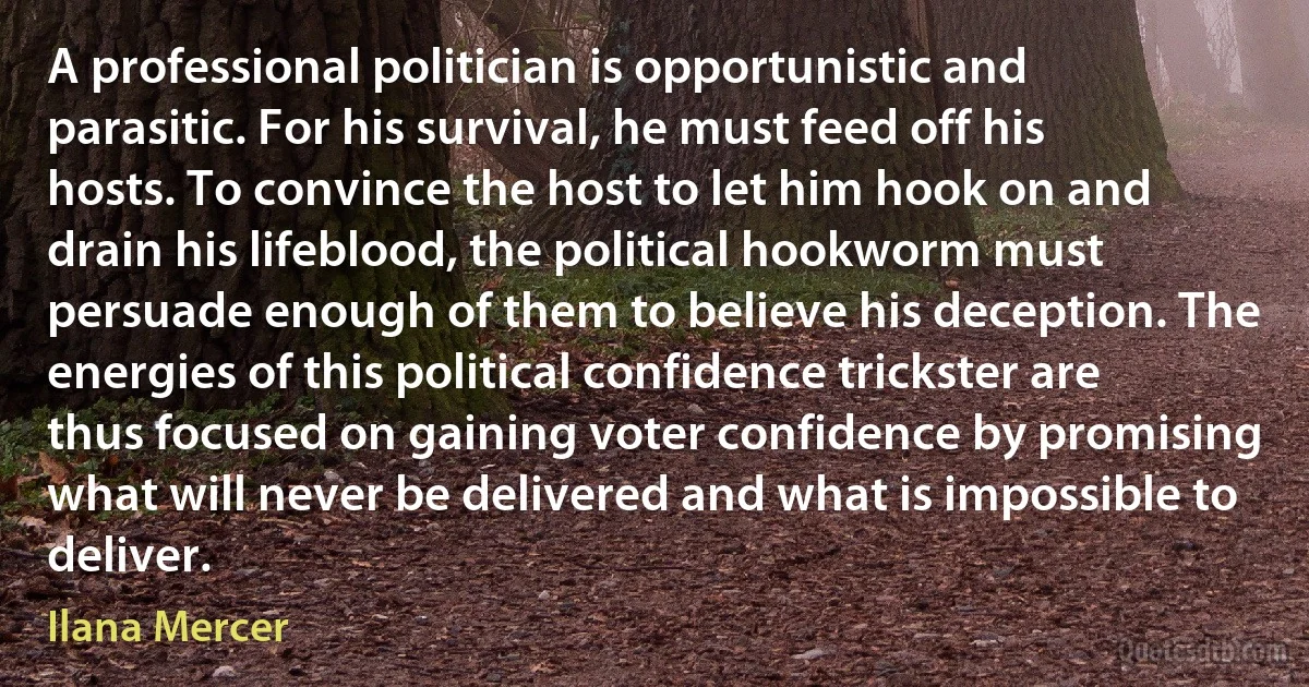 A professional politician is opportunistic and parasitic. For his survival, he must feed off his hosts. To convince the host to let him hook on and drain his lifeblood, the political hookworm must persuade enough of them to believe his deception. The energies of this political confidence trickster are thus focused on gaining voter confidence by promising what will never be delivered and what is impossible to deliver. (Ilana Mercer)