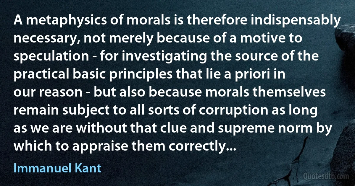 A metaphysics of morals is therefore indispensably necessary, not merely because of a motive to speculation - for investigating the source of the practical basic principles that lie a priori in our reason - but also because morals themselves remain subject to all sorts of corruption as long as we are without that clue and supreme norm by which to appraise them correctly... (Immanuel Kant)