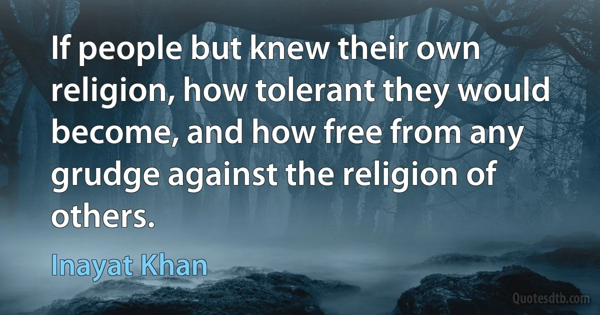 If people but knew their own religion, how tolerant they would become, and how free from any grudge against the religion of others. (Inayat Khan)