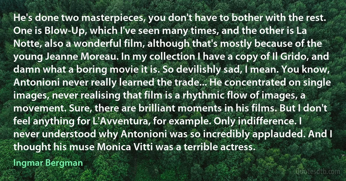 He's done two masterpieces, you don't have to bother with the rest. One is Blow-Up, which I've seen many times, and the other is La Notte, also a wonderful film, although that's mostly because of the young Jeanne Moreau. In my collection I have a copy of Il Grido, and damn what a boring movie it is. So devilishly sad, I mean. You know, Antonioni never really learned the trade... He concentrated on single images, never realising that film is a rhythmic flow of images, a movement. Sure, there are brilliant moments in his films. But I don't feel anything for L'Avventura, for example. Only indifference. I never understood why Antonioni was so incredibly applauded. And I thought his muse Monica Vitti was a terrible actress. (Ingmar Bergman)