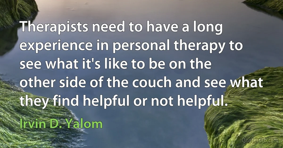 Therapists need to have a long experience in personal therapy to see what it's like to be on the other side of the couch and see what they find helpful or not helpful. (Irvin D. Yalom)