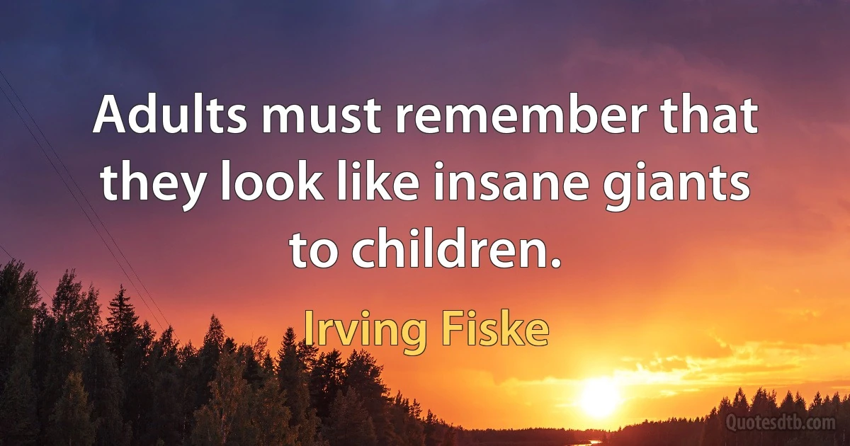 Adults must remember that they look like insane giants to children. (Irving Fiske)