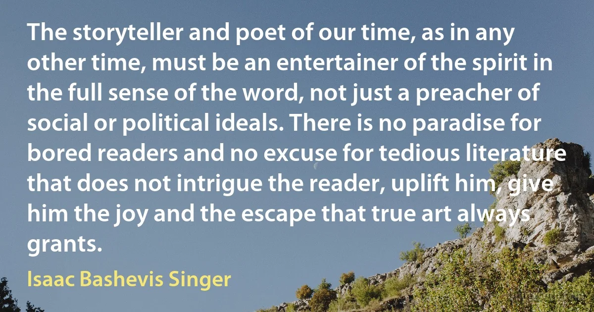 The storyteller and poet of our time, as in any other time, must be an entertainer of the spirit in the full sense of the word, not just a preacher of social or political ideals. There is no paradise for bored readers and no excuse for tedious literature that does not intrigue the reader, uplift him, give him the joy and the escape that true art always grants. (Isaac Bashevis Singer)