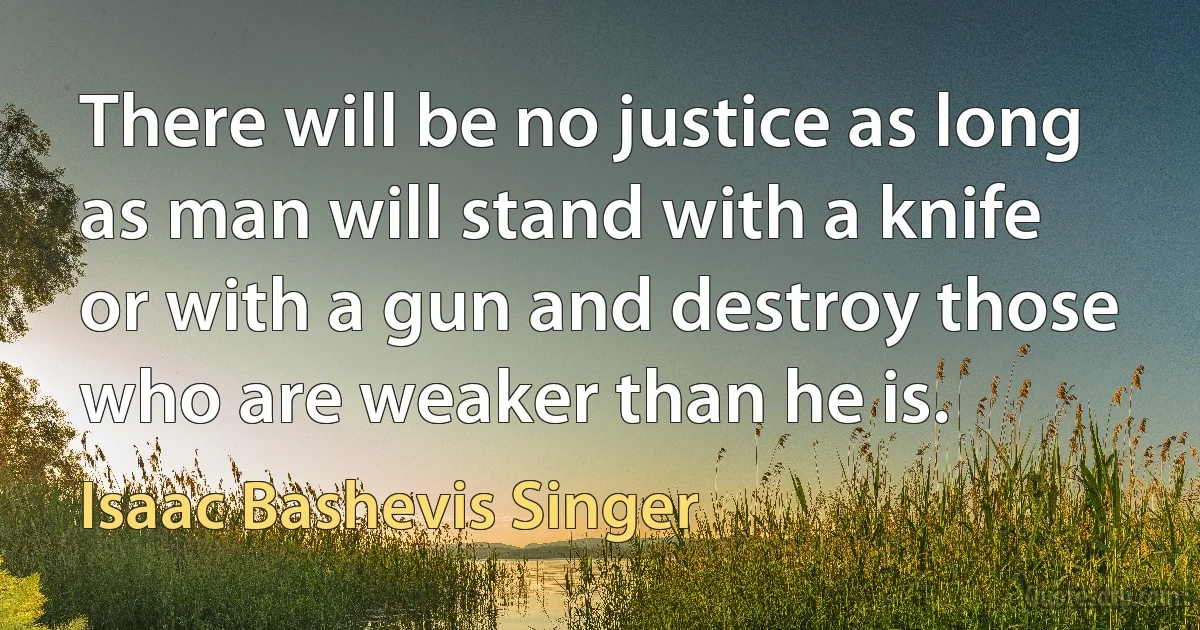 There will be no justice as long as man will stand with a knife or with a gun and destroy those who are weaker than he is. (Isaac Bashevis Singer)