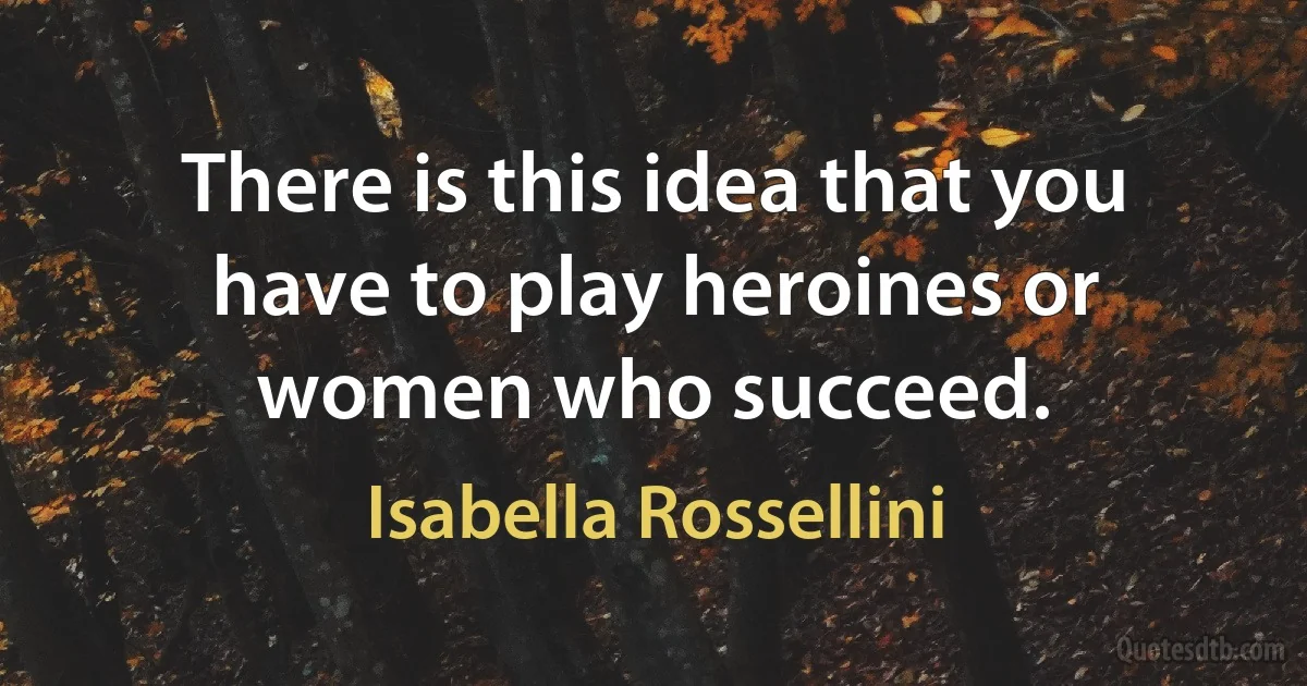 There is this idea that you have to play heroines or women who succeed. (Isabella Rossellini)