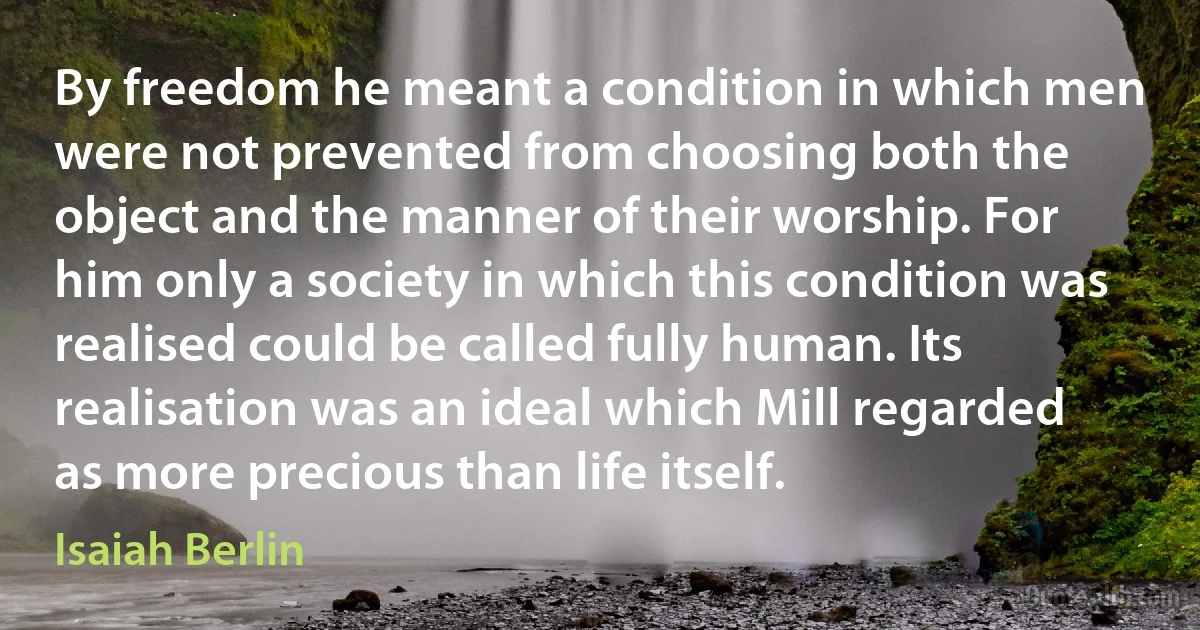 By freedom he meant a condition in which men were not prevented from choosing both the object and the manner of their worship. For him only a society in which this condition was realised could be called fully human. Its realisation was an ideal which Mill regarded as more precious than life itself. (Isaiah Berlin)