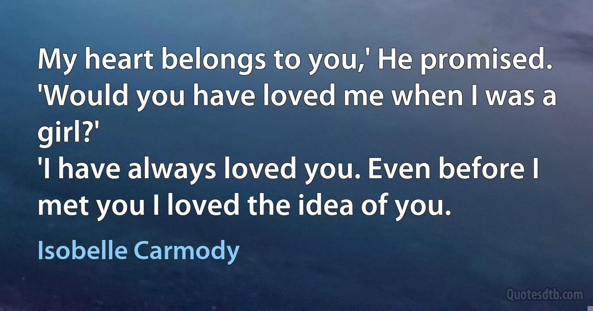 My heart belongs to you,' He promised.
'Would you have loved me when I was a girl?'
'I have always loved you. Even before I met you I loved the idea of you. (Isobelle Carmody)