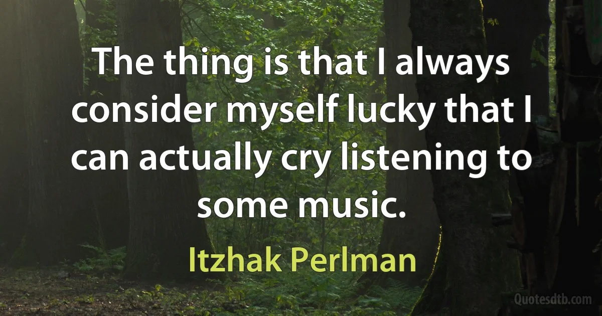 The thing is that I always consider myself lucky that I can actually cry listening to some music. (Itzhak Perlman)