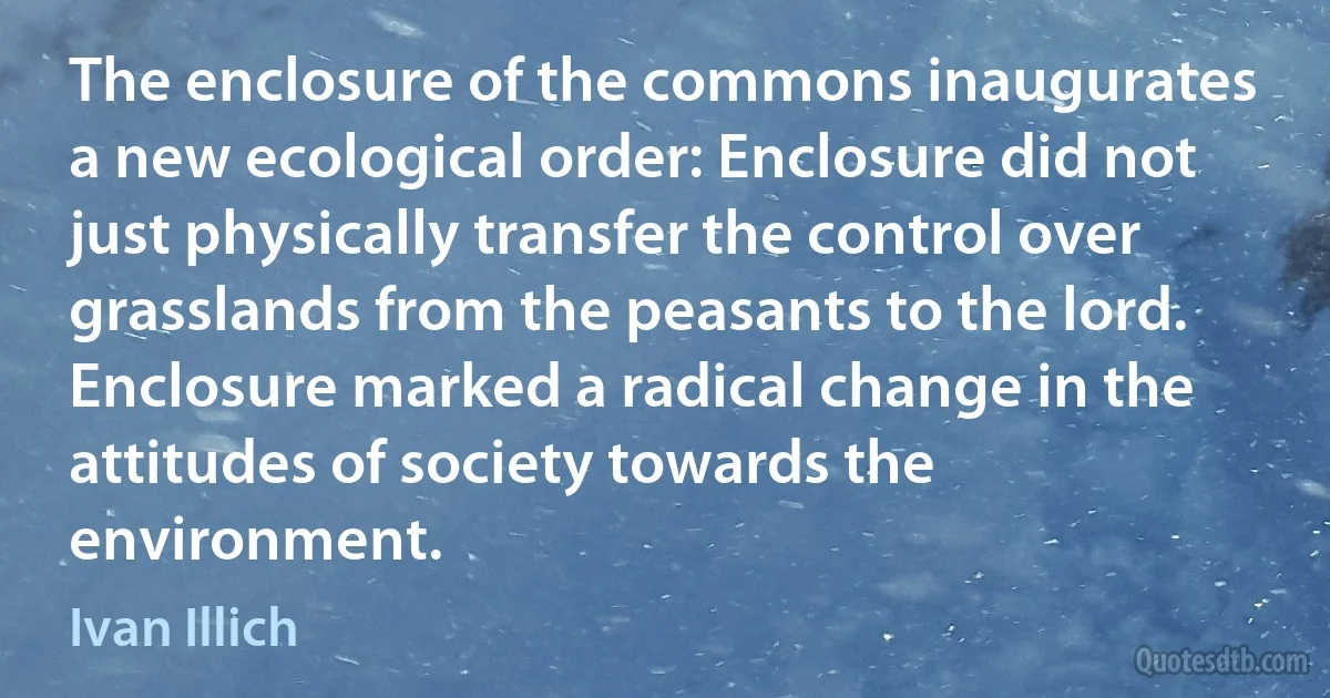 The enclosure of the commons inaugurates a new ecological order: Enclosure did not just physically transfer the control over grasslands from the peasants to the lord. Enclosure marked a radical change in the attitudes of society towards the environment. (Ivan Illich)