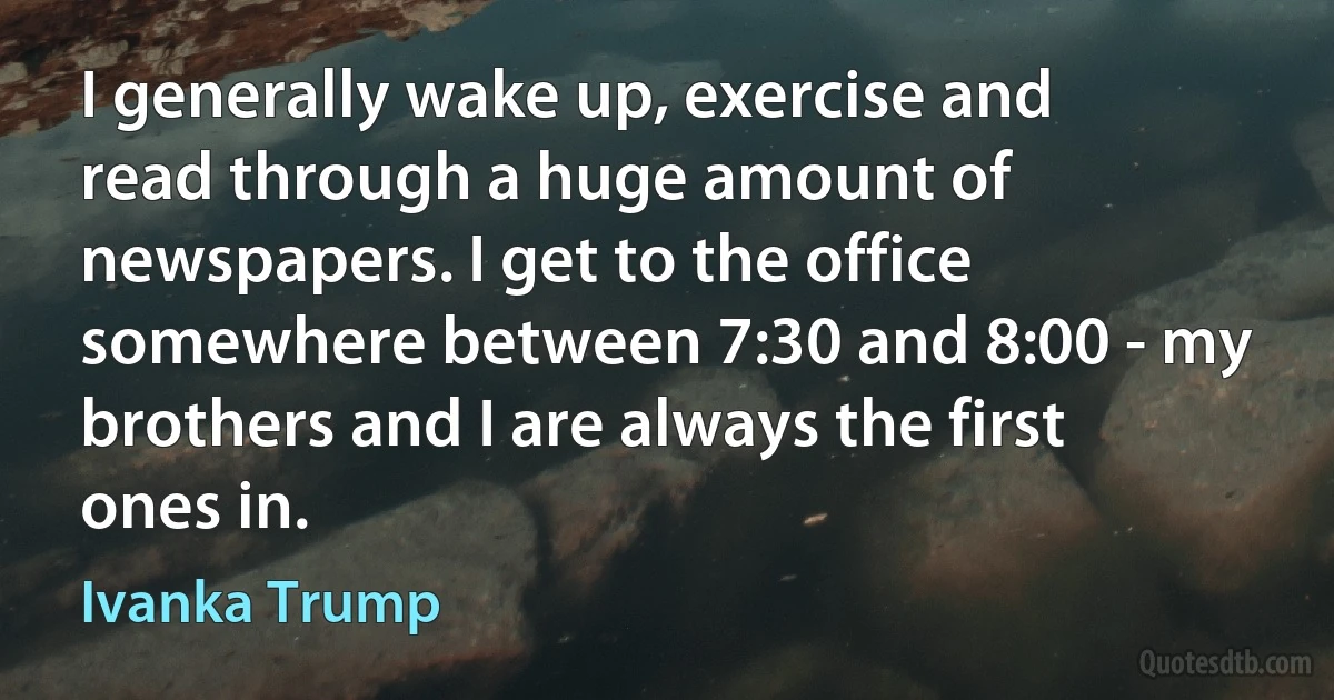 I generally wake up, exercise and read through a huge amount of newspapers. I get to the office somewhere between 7:30 and 8:00 - my brothers and I are always the first ones in. (Ivanka Trump)