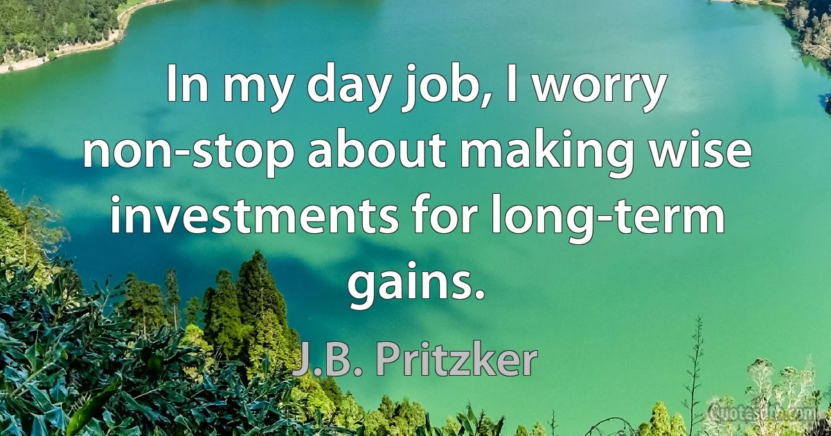 In my day job, I worry non-stop about making wise investments for long-term gains. (J.B. Pritzker)