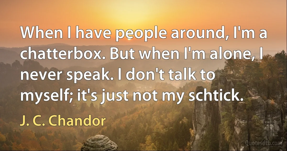 When I have people around, I'm a chatterbox. But when I'm alone, I never speak. I don't talk to myself; it's just not my schtick. (J. C. Chandor)