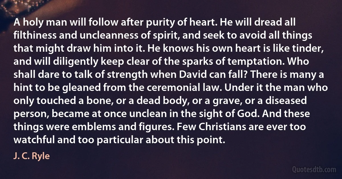 A holy man will follow after purity of heart. He will dread all filthiness and uncleanness of spirit, and seek to avoid all things that might draw him into it. He knows his own heart is like tinder, and will diligently keep clear of the sparks of temptation. Who shall dare to talk of strength when David can fall? There is many a hint to be gleaned from the ceremonial law. Under it the man who only touched a bone, or a dead body, or a grave, or a diseased person, became at once unclean in the sight of God. And these things were emblems and figures. Few Christians are ever too watchful and too particular about this point. (J. C. Ryle)