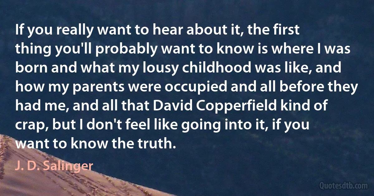 If you really want to hear about it, the first thing you'll probably want to know is where I was born and what my lousy childhood was like, and how my parents were occupied and all before they had me, and all that David Copperfield kind of crap, but I don't feel like going into it, if you want to know the truth. (J. D. Salinger)