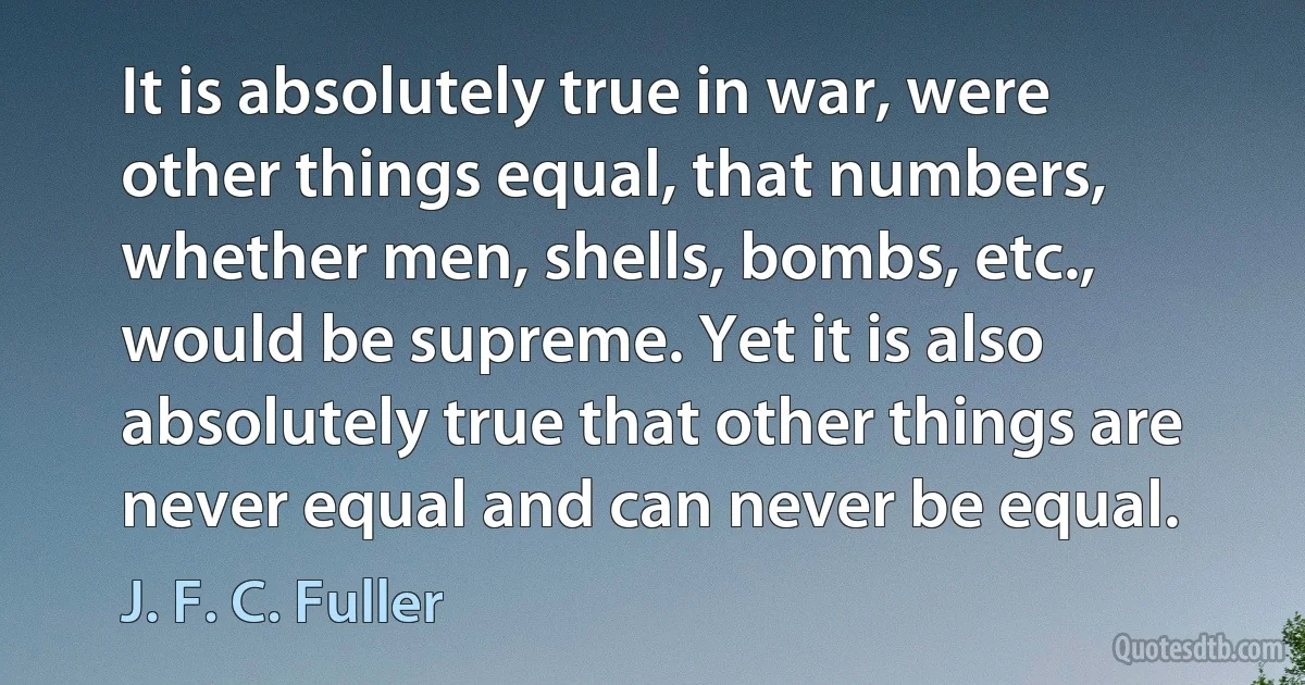 It is absolutely true in war, were other things equal, that numbers, whether men, shells, bombs, etc., would be supreme. Yet it is also absolutely true that other things are never equal and can never be equal. (J. F. C. Fuller)