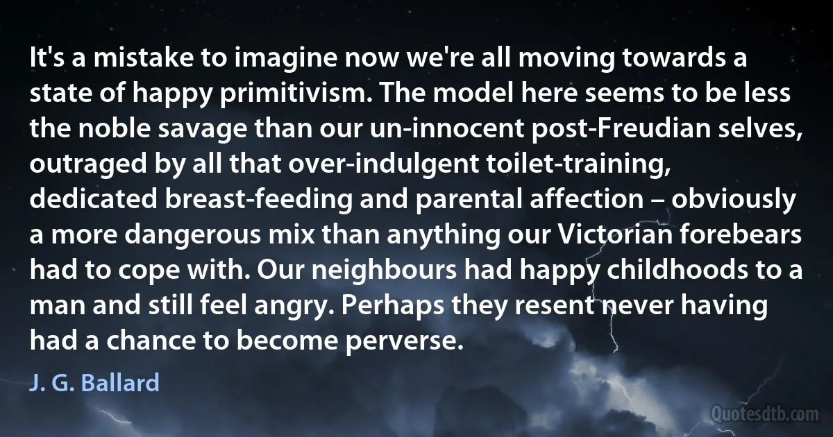 It's a mistake to imagine now we're all moving towards a state of happy primitivism. The model here seems to be less the noble savage than our un-innocent post-Freudian selves, outraged by all that over-indulgent toilet-training, dedicated breast-feeding and parental affection – obviously a more dangerous mix than anything our Victorian forebears had to cope with. Our neighbours had happy childhoods to a man and still feel angry. Perhaps they resent never having had a chance to become perverse. (J. G. Ballard)