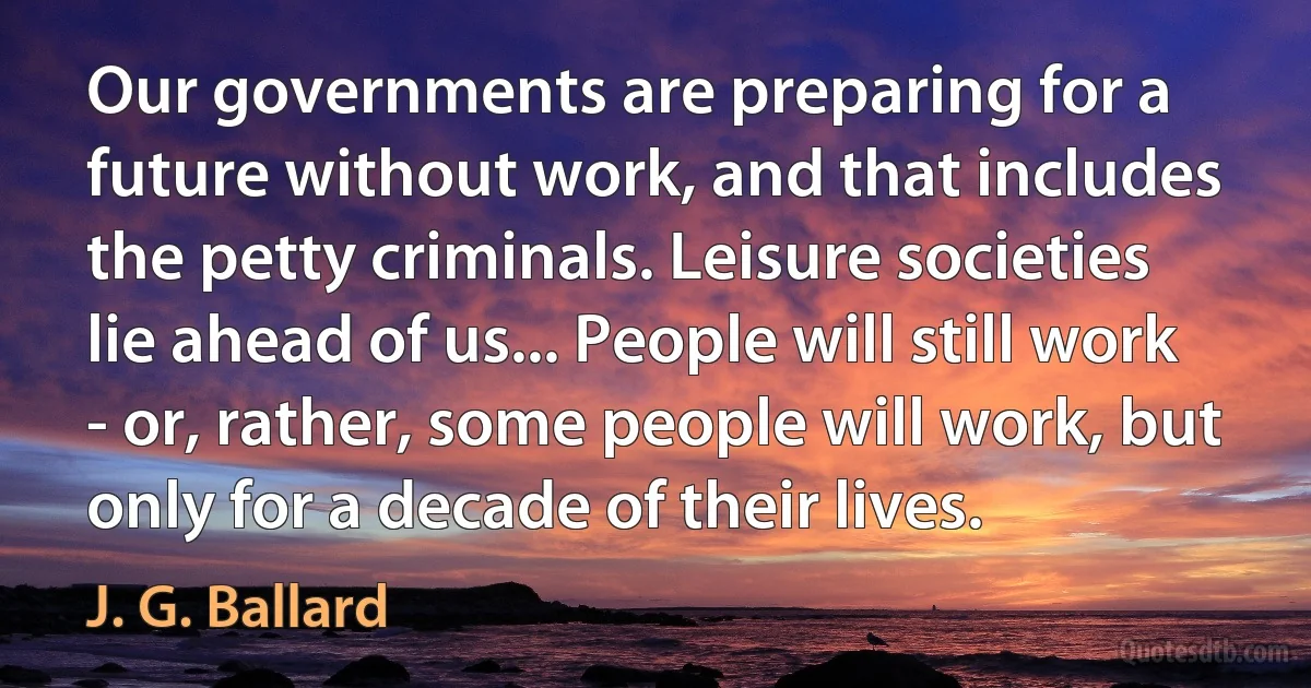 Our governments are preparing for a future without work, and that includes the petty criminals. Leisure societies lie ahead of us... People will still work - or, rather, some people will work, but only for a decade of their lives. (J. G. Ballard)