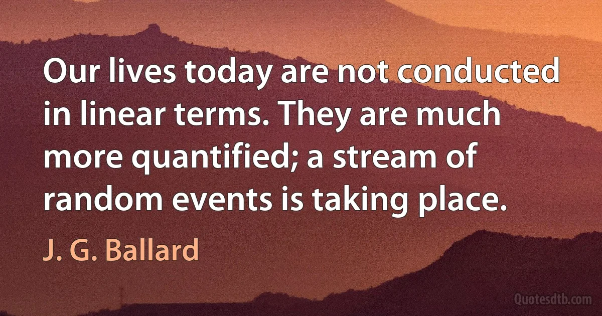 Our lives today are not conducted in linear terms. They are much more quantified; a stream of random events is taking place. (J. G. Ballard)